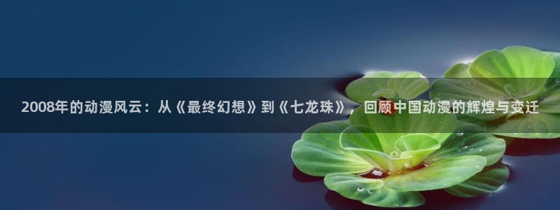 colamanage漫画官网：2008年的动漫风云：从《最终幻想》到《七龙珠》，回顾中国动漫的辉煌与变迁