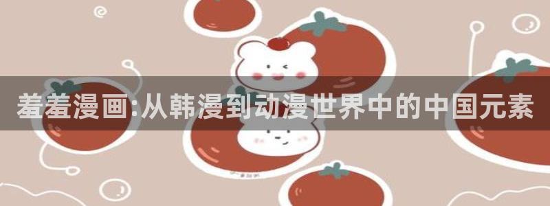 colamanage漫画：羞羞漫画:从韩漫到动漫世界中的中国元素